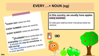 EVERY….+ NOUN (sg)
*EVERY DAY: todos los días.
EVERY SUMMER: todos los veranos.
EVERY SUNDAY: todos los domingos.
*¡Cuidado! No lo confundas con
everyday cotidiano, habitual.
Everyday life may be sometimes a
little boring!
La vida cotidiana puede ser, a veces,
un poco aburrida.
In this country, we usually have apples
every summer.
En este país solemos tener manzanas todos los
veranos.
Mbb
 