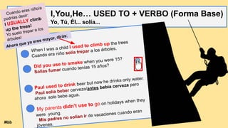 I,You,He… USED TO + VERBO (Forma Base)
Yo, Tú, Él... solía...
When I was a child I used to climb up the trees
Cuando era niño solía trepar a los árboles.
Did you use to smoke when you were 15?
Solías fumar cuando tenías 15 años?
Paul used to drink beer but now he drinks only water.
Paul solía beber cerveza/antes bebía cerveza pero
ahora solo bebe agua.
My parents didn’t use to go on holidays when they
were young.
Mis padres no solían ir de vacaciones cuando eran
jóvenes.
Cuando eras niño/a
podrías decir:
I USUALLY climb
up the trees!
Yo suelo trepar a los
árboles!
Ahora que ya eres mayor, dirás;
Mbb
 