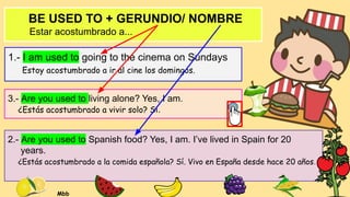 BE USED TO + GERUNDIO/ NOMBRE
Estar acostumbrado a...
1.- I am used to going to the cinema on Sundays
Estoy acostumbrado a ir al cine los domingos.
2.- Are you used to Spanish food? Yes, I am. I’ve lived in Spain for 20
years.
¿Estás acostumbrado a la comida española? Sí. Vivo en España desde hace 20 años.
3.- Are you used to living alone? Yes, I am.
¿Estás acostumbrado a vivir solo? Sí.
Mbb
 