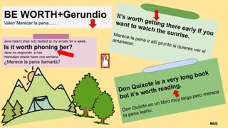 BE WORTH+Gerundio
Valer/ Merecer la pena…...
Jane hasn’t (has not) replied to my emails for a week.
Is it worth phoning her?
Jane no responde a mis
mensajes desde hace una semana.
¿Merece la pena llamarla?
It’s worth getting there early If you
want to watch the sunrise.
Merece la pena ir allí pronto si quieres ver el
amanecer.
Don Quixote is a very long book
but it’s worth reading.
Don Quijote es un libro muy largo pero merece
la pena leerlo.
Mbb
 