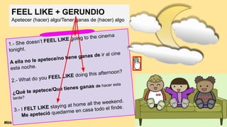 FEEL LIKE + GERUNDIO
Apetecer (hacer) algo/Tener ganas de (hacer) algo
1.- She doesn’t FEEL LIKE going to the cinema
tonight.
A ella no le apetece/no tiene ganas de ir al cine
esta noche.
2.- What do you FEEL LIKE doing this afternoon?
¿Qué te apetece/Qué tienes ganas de hacer esta
tarde?
3.- I FELT LIKE staying at home all the weekend.
Me apeteció quedarme en casa todo el finde.
Mbb
 