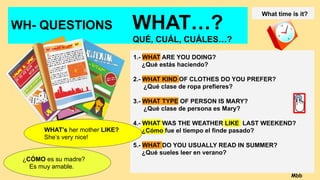 WH- QUESTIONS WHAT…?
QUÉ, CUÁL, CUÁLES…?
1.- WHAT ARE YOU DOING?
¿Qué estás haciendo?
2.- WHAT KIND OF CLOTHES DO YOU PREFER?
¿Qué clase de ropa prefieres?
3.- WHAT TYPE OF PERSON IS MARY?
¿Qué clase de persona es Mary?
4.- WHAT WAS THE WEATHER LIKE LAST WEEKEND?
¿Cómo fue el tiempo el finde pasado?
5.- WHAT DO YOU USUALLY READ IN SUMMER?
¿Qué sueles leer en verano?
What time is it?
WHAT’s her mother LIKE?
She’s very nice!
¿CÓMO es su madre?
Es muy amable.
Mbb
 