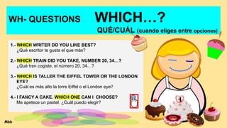 WH- QUESTIONS WHICH…?
QUÉ/CUÁL (cuando eliges entre opciones)
1.- WHICH WRITER DO YOU LIKE BEST?
¿Qué escritor te gusta el que más?
2.- WHICH TRAIN DID YOU TAKE, NUMBER 20, 34…?
¿Qué tren cogiste, el número 20, 34…?
3.- WHICH IS TALLER THE EIFFEL TOWER OR THE LONDON
EYE?
¿Cuál es más alto la torre Eiffel o el London eye?
4.- I FANCY A CAKE. WHICH ONE CAN I CHOOSE?
Me apetece un pastel. ¿Cuál puedo elegir?
Mbb
 