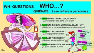 WH- QUESTIONS WHO…?
QUIÉN/ES…? (se refiere a personas)
1.- WHO WROTE THIS LETTER, PLEASE?
¿Quién escribió esta carta , por favor?
2.- WHO WAS THE GIRL WEARING A BLACK HAT?
¿Quién era la chica que llevaba un sombrero negro?
3.- WHO WILL PAY THE BILL?
¿Quién pagará la cuenta?
4.- WHO ARE THOSE BOYS?
¿Quiénes son esos chicos?
5.- WHO DID YOU SEE IN THE PUB?
¿A quién viste en el pub?
Who are you
playing
with?
With Dick.
¿Con quién estás
jugando? Con Dik
Mbb
 