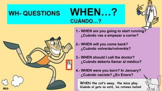 WH- QUESTIONS WHEN…?
CUÁNDO…?
1.- WHEN are you going to start running?
¿Cuándo vas a empezar a correr?
2.- WHEN will you come back?
¿Cuándo volverás/volveréis?
3.- WHEN should I call the doctor?
¿Cuándo debería llamar al médico?
4.- WHEN were you born? In January?
¿Cuándo naciste? ¿En Enero?
WHEN the cat’s away, the mice play.
¡Cuándo el gato no está, los ratones bailan!
Mbb
 