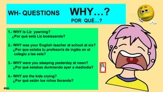 WH- QUESTIONS WHY…?
POR QUÉ…?
1.- WHY is Liz yawning?
¿Por qué está Liz bostezando?
2.- WHY was your English teacher at school at six?
¿Por que estaba tu profesor/a de inglés en el
colegio a las seis?
3.- WHY were you sleeping yesterday at noon?
¿Por qué estabas durmiendo ayer a mediodía?
4.- WHY are the kids crying?
¿Por qué están los niños llorando?
Mbb
 