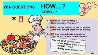 WH- QUESTIONS HOW…?
CÓMO…?
1.- HOW do you spell “butterfly”?
¿Cómo se deletrea “mariposa”?
2.- HOW do you get to work, on foot or by bus?
¿Cómo vas a trabajar, andando o en autobús?
3.- HOW does your dad make the apple pie?
¿Cómo hace tu padre la tarta de manzana?
How are you? ¿Cómo está/s?
- Fine, thanks. Bien, gracias
- Great! Genial!
- Pretty good. Bastante bien
Mbb
 