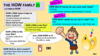 THE HOW FAMILY (1)
LA FAMILIA HOW
HOW LONG is the
river Nile?
¿Cuánto mide el río
Nilo?
It’s more than 6000 Km
long.
and...HOW WIDE is it?
y.. ¿Cómo es de profundo?
It’s 800 m. wide.
HOW OLD is Joe’s cousin?
¿Cuántos años tiene el primo de
Joe? He’s 14.
HOW LONG does it take to
make a pizza?
¿Cuánto tiempo se tarda en
hacer una pizza?
About half an hour.
Sobre media hora. HOW LONG is the film?
¿Cuánto dura la película?
It’s one hour long.
HOW MUCH money do you save each week?
2 Euros.
¿Cuánto dinero ahorras cada semana? 2 euros.
HOW MANY apples do you eat in a day? Only
one.
¿Cuántas manzanas comes en un día? Solo una.
MUCH: SG.
MANY: PL.
Mbb
 