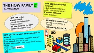 THE HOW FAMILY (2)
LA FAMILIA HOW
HOW FAR is the
supermarket?
¿A qué distancia está el
supermercado?
It’s near here/not far from
here Está cerca de aquí.
HOW OFTEN do your parents go out for
dinner?
¿Con qué frecuencia salen tus padres a cenar?
Once a month. Una vez al mes
Twice a day/ a week… Dos veces al día, al mes...
Three
Four
Five
ETC
HOW OLD is the city hall
building?
¿Qué antigüedad tiene el
edificio del ayuntamiento?
It’s about 300 years.
Unos 300 años.
HOW BIG is the kitchen?
¿Cómo es de grande la
cocina?
Not very big, but it’s OK.
TIMES
Mbb
 