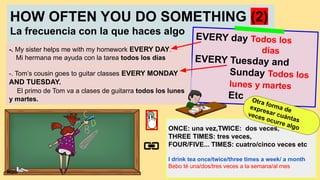HOW OFTEN YOU DO SOMETHING (2)
La frecuencia con la que haces algo
EVERY day Todos los
días
EVERY Tuesday and
Sunday Todos los
lunes y martes
Etc
-. My sister helps me with my homework EVERY DAY.
Mi hermana me ayuda con la tarea todos los días
-. Tom’s cousin goes to guitar classes EVERY MONDAY
AND TUESDAY.
El primo de Tom va a clases de guitarra todos los lunes
y martes.
ONCE: una vez,TWICE: dos veces,
THREE TIMES: tres veces,
FOUR/FIVE... TIMES: cuatro/cinco veces etc
I drink tea once/twice/three times a week/ a month
Bebo té una/dos/tres veces a la semana/al mes
Otra forma de
expresar cuántas
veces ocurre algo
Mbb
 
