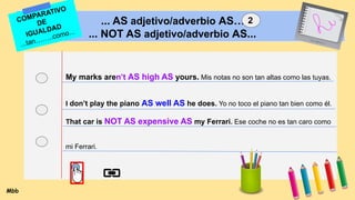 ... AS adjetivo/adverbio AS…
... NOT AS adjetivo/adverbio AS...
My marks aren’t AS high AS yours. Mis notas no son tan altas como las tuyas.
I don’t play the piano AS well AS he does. Yo no toco el piano tan bien como él.
That car is NOT AS expensive AS my Ferrari. Ese coche no es tan caro como
mi Ferrari.
COMPARATIVO
DE
IGUALDAD
...tan……..como...
Mbb
2
 