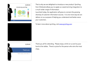 That is why we are delighted to introduce a new product: Syncfrog
from Clicktools allows you to apply our award-winning integration to

Introducing	
  syncfrog

a much wider range of information.
Launched today, the application will grow to connect the growing
diversity of customer information sources. It is one more way we can
deliver on our purpose of helping you understand and better serve
28

#CASE13

your customers.
To learn more about syncfrog, visit www.syncfrog.com

29

#CASE13

Thank you all for attending. Please enjoy a drink on us and try your
hand at the tables. There’s a prize for the person who wins the most
chips.

Thank you
Please	
  enjoy	
  a	
  drink	
  with	
  us

30

 