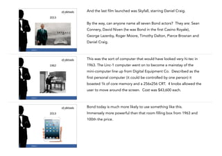And the last film launched was Skyfall, starring Daniel Craig.

!

2013

By the way, can anyone name all seven Bond actors? They are: Sean
Connery, David Niven (he was Bond in the first Casino Royale),
George Lazenby, Roger Moore, Timothy Dalton, Pierce Brosnan and
Daniel Craig.
4

#CASE13

This was the sort of computer that would have looked very hi-tec in
1963. The Linc-1 computer went on to become a mainstay of the

1962

mini-computer line up from Digital Equipment Co. Described as the
first personal computer (it could be controlled by one person) it
boasted 1k of core memory and a 256x256 CRT. 4 knobs allowed the
user to move around the screen. Cost was $43,600 each.
5

#CASE13

Bond today is much more likely to use something like this.
Immensely more powerful than that room filling box from 1963 and

2013

100th the price.

#CASE13

6

 