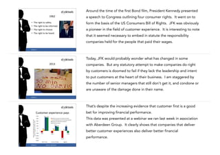 Around the time of the first Bond film, President Kennedy presented
1962
•
•
•
•

a speech to Congress outlining four consumer rights. It went on to
form the basis of the US Consumers Bill of Rights. JFK was obviously

The	
  right	
  to	
  safety	
  
The	
  right	
  to	
  be	
  informed	
  
The	
  right	
  to	
  choose	
  
The	
  right	
  to	
  be	
  heard

a pioneer in the field of customer experience. It is interesting to note
that it seemed necessary to embed in statute the responsibility
companies held for the people that paid their wages.
7

#CASE13

Today, JFK would probably wonder what has changed in some
2013

companies. But any statutory attempt to make companies do right
by customers is doomed to fail if they lack the leadership and intent
to put customers at the heart of their business. I am staggered by
the number of senior managers that still don't get it, and condone or
are unaware of the damage done in their name.
8

#CASE13

That’s despite the increasing evidence that customer first is a good
bet for improving financial performance.

Customer	
  experience	
  pays
Impact)of)CEM)Programs)on)year.over.year)
revenue)change)(in)$)million),)n=252

)$300

$278) $273)

)$200
)$150

$100)

)$100

)$50

This data was presented at a webinar we ran last week in association

Revenue)Loss)Due)to)Customer)Turnover
Incremental)Revenue)from)Existing)Customers
Revenue)from)Net.New)Customers
Net)Revenue)Impact

)$250

$29)

with Aberdeen Group. It clearly shows that companies that deliver

$91)

$84)

$28)

better customer experiences also deliver better financial

$8)

)$.
)$(50)

$(34)

$(43)

$(43)

performance.

)$(100)

)$(150)

$(142)

)$(200)
Best.in.Class

#CASE13

Industry)Average

Source:	
  Aberdeen

Laggards
9

 