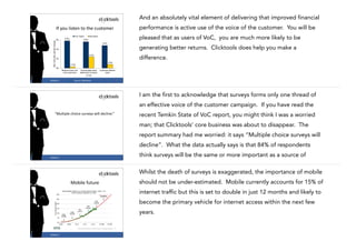 And an absolutely vital element of delivering that improved financial
performance is active use of the voice of the customer. You will be

If	
  you	
  listen	
  to	
  the	
  customer
Year-over-year percent change

VoC Users
6%

5.8%

pleased that as users of VoC, you are much more likely to be

Nonusers

5.6%
4.8%

generating better returns. Clicktools does help you make a

4%

difference.

2.4%

2%
0.8%

0.3%
0%
Revenue from netnew customers

#CASE13

Overall sales team
attainment of quota
n=132

Customer lifetime
value

Source:	
  Aberdeen

10

I am the first to acknowledge that surveys forms only one thread of
an effective voice of the customer campaign. If you have read the
recent Temkin State of VoC report, you might think I was a worried

“Multiple	
  choice	
  surveys	
  will	
  decline.”

man; that Clicktools’ core business was about to disappear. The
report summary had me worried: it says “Multiple choice surveys will
decline”. What the data actually says is that 84% of respondents
11

#CASE13

think surveys will be the same or more important as a source of
Whilst the death of surveys is exaggerated, the importance of mobile
should not be under-estimated. Mobile currently accounts for 15% of

Mobile	
  future

internet traffic but this is set to double in just 12 months and likely to
become the primary vehicle for internet access within the next few
years.

#CASE13

12

 