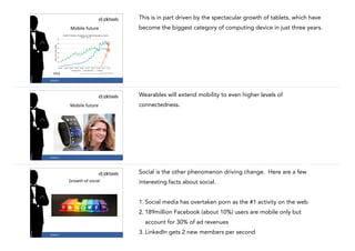 This is in part driven by the spectacular growth of tablets, which have
become the biggest category of computing device in just three years.

Mobile	
  future

13

#CASE13

Wearables will extend mobility to even higher levels of
connectedness.

Mobile	
  future

14

#CASE13

Social is the other phenomenon driving change. Here are a few
Growth	
  of	
  social

interesting facts about social.

!

1. Social media has overtaken porn as the #1 activity on the web
2. 189million Facebook (about 10%) users are mobile only but
account for 30% of ad revenues
#CASE13

15

3. LinkedIn gets 2 new members per second

 