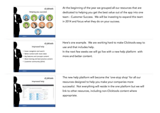 At the beginning of the year we grouped all our resources that are
Helping	
  you	
  succeed

dedicated to helping you get the best value out of the app into one
team - Customer Success. We will be investing to expand this team
in 2014 and focus what they do on your success.

#CASE13

19

Here’s one example. We are working hard to make Clicktools easy to
Improved	
  help
•
•
•
•
•

use and that includes help.

Easier	
  navigation	
  and	
  search	
  
Better	
  content	
  with	
  more	
  video	
  
Key	
  features	
  and	
  concepts	
  content	
  
More	
  training	
  and	
  best	
  practice	
  content	
  
Customer	
  community	
  (2014)

In the next few weeks we will go live with a new help platform with
more and better content.

20

#CASE13

The new help platform will become the ‘one-stop shop’ for all our
Improved	
  help

resources designed to help you make your companies more
successful. Not everything will reside in the one platform but we will
link to other resources, including non-Clicktools content where
appropriate.

!
#CASE13

21

 