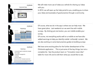 We will make more use of video as a vehicle for sharing our ideas
Improved	
  help

with you.
In 2014, we will open up the help portal to you, enabling you to share
your ideas and examples of good practice through a community.

22

#CASE13

Of course, what we do in the app is where we can help most. We
have great plans. Last weekend our we went live with mobile

Roadmap

surveys. By clicking just one button, you can mobile enable your
survey.
Of course, not everything works well on a mobile so we have also
added warnings to help you identify mobile ‘unfriendly’ content. We
23

#CASE13

are also working on some best practice guides to building surveys
We have some exciting plans for the further development of the

Roadmap
•
•
•
•
•

Clicktools application . This is just some of the key things, but not a

Connected	
  app	
  &	
  credentials	
  manager	
  
Text	
  insight	
  
Enterprise	
  management	
  
Scripting	
  
Survey	
  insights	
  

complete list. See the product team on “Innovation never dies”
table for more info and to tell them what you would like to see.

To	
  learn	
  more	
  visit	
  “Innovation	
  never	
  dies”
	
  Any	
  unreleased	
  services	
  or	
  features	
  referenced	
  on	
  Clicktools	
  web	
  site,	
  press	
  releases,	
  
presentations	
  or	
  public	
  statements	
  are	
  not	
  currently	
  available	
  and	
  may	
  not	
  be	
  delivered	
  
on	
  time	
  or	
  at	
  all.	
  Customers	
  who	
  purchase	
  Clicktools	
  applications	
  should	
  make	
  their	
  
purchase	
  decisions	
  based	
  upon	
  features	
  that	
  are	
  currently	
  available.	
  

#CASE13

24

 