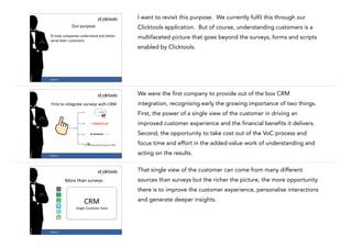I want to revisit this purpose. We currently fulfil this through our
Our	
  purpose

Clicktools application. But of course, understanding customers is a

To	
  help	
  companies	
  understand	
  and	
  better	
  
serve	
  their	
  customers.

multifaceted picture that goes beyond the surveys, forms and scripts
enabled by Clicktools.

25

#CASE13

We were the first company to provide out of the box CRM
First	
  to	
  integrate	
  surveys	
  with	
  CRM

integration, recognising early the growing importance of two things.
First, the power of a single view of the customer in driving an
improved customer experience and the financial benefits it delivers.
Second, the opportunity to take cost out of the VoC process and
focus time and effort in the added-value work of understanding and

26

#CASE13

acting on the results.
That single view of the customer can come from many different
sources than surveys but the richer the picture, the more opportunity

More	
  than	
  surveys

there is to improve the customer experience, personalise interactions
and generate deeper insights.

CRM	
  
Single	
  Customer	
  View

#CASE13

27

 