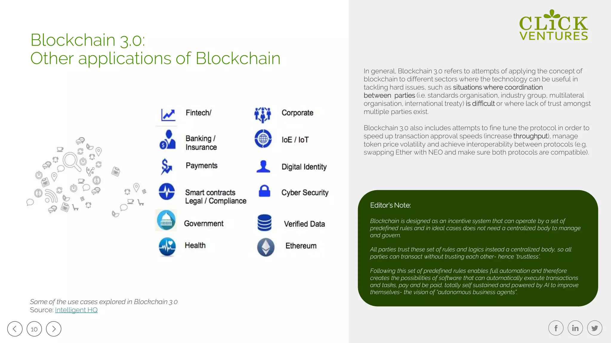 10
In general, Blockchain 3.0 refers to attempts of applying the concept of
blockchain to different sectors where the technology can be useful in
tackling hard issues, such as situations where coordination
between parties (i.e. standards organisation, industry group, multilateral
organisation, international treaty) is difficult or where lack of trust amongst
multiple parties exist.
Blockchain 3.0 also includes attempts to fine tune the protocol in order to
speed up transaction approval speeds (increase throughput), manage
token price volatility and achieve interoperability between protocols (e.g.
swapping Ether with NEO and make sure both protocols are compatible).
Blockchain 3.0:
Other applications of Blockchain
Some of the use cases explored in Blockchain 3.0
Source: Intelligent HQ
Editor’s Note:
Blockchain is designed as an incentive system that can operate by a set of
predefined rules and in ideal cases does not need a centralized body to manage
and govern.
All parties trust these set of rules and logics instead a centralized body, so all
parties can transact without trusting each other- hence ‘trustless’.
Following this set of predefined rules enables full automation and therefore
creates the possibilities of software that can automatically execute transactions
and tasks, pay and be paid, totally self sustained and powered by AI to improve
themselves- the vision of “autonomous business agents”.
 