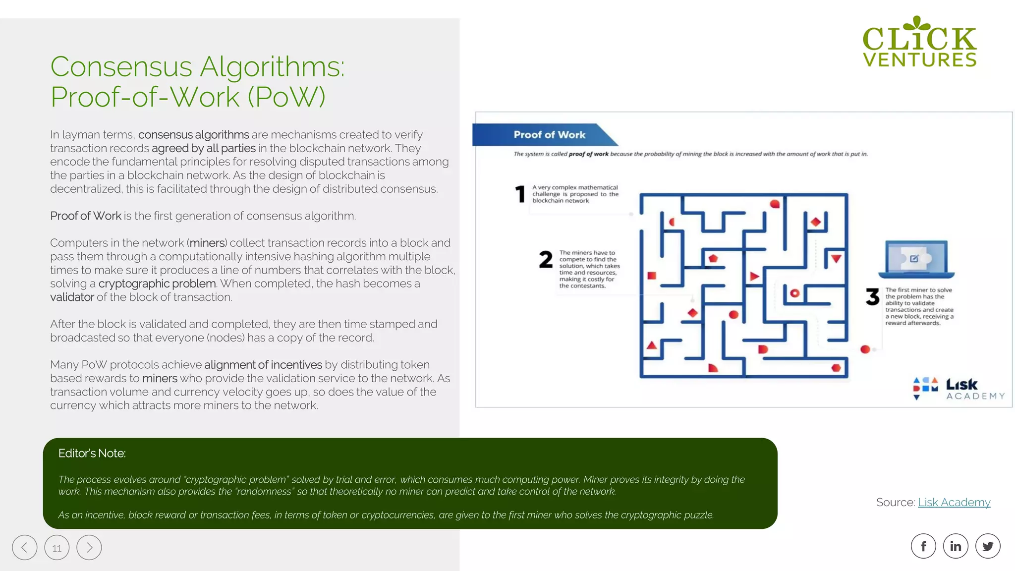 11
In layman terms, consensus algorithms are mechanisms created to verify
transaction records agreed by all parties in the blockchain network. They
encode the fundamental principles for resolving disputed transactions among
the parties in a blockchain network. As the design of blockchain is
decentralized, this is facilitated through the design of distributed consensus.
Proof of Work is the first generation of consensus algorithm.
Computers in the network (miners) collect transaction records into a block and
pass them through a computationally intensive hashing algorithm multiple
times to make sure it produces a line of numbers that correlates with the block,
solving a cryptographic problem. When completed, the hash becomes a
validator of the block of transaction.
After the block is validated and completed, they are then time stamped and
broadcasted so that everyone (nodes) has a copy of the record.
Many PoW protocols achieve alignment of incentives by distributing token
based rewards to miners who provide the validation service to the network. As
transaction volume and currency velocity goes up, so does the value of the
currency which attracts more miners to the network.
Consensus Algorithms:
Proof-of-Work (PoW)
Source: Lisk Academy
Editor’s Note:
The process evolves around “cryptographic problem” solved by trial and error, which consumes much computing power. Miner proves its integrity by doing the
work. This mechanism also provides the “randomness” so that theoretically no miner can predict and take control of the network.
As an incentive, block reward or transaction fees, in terms of token or cryptocurrencies, are given to the first miner who solves the cryptographic puzzle.
 