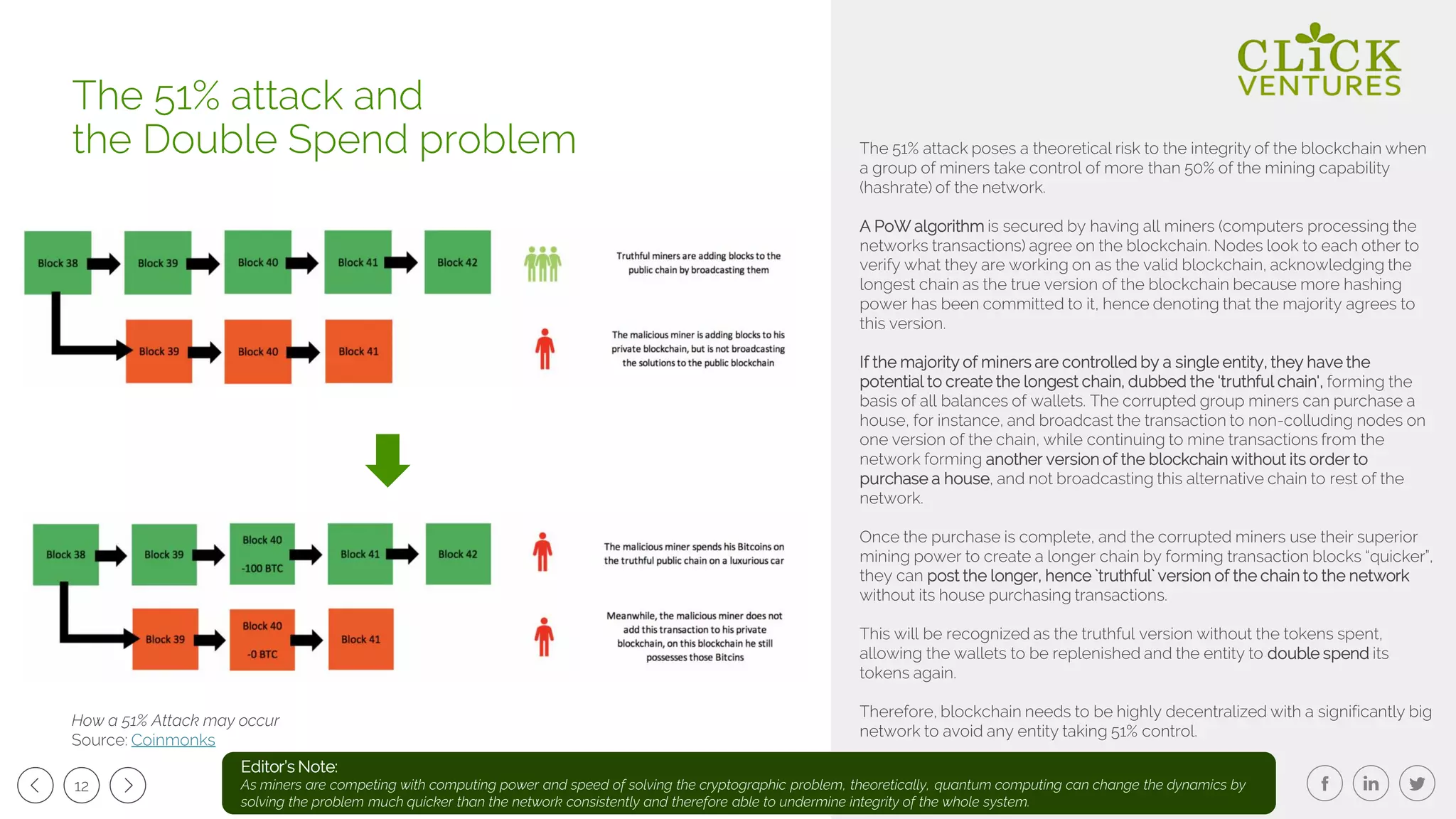 12
The 51% attack poses a theoretical risk to the integrity of the blockchain when
a group of miners take control of more than 50% of the mining capability
(hashrate) of the network.
A PoW algorithm is secured by having all miners (computers processing the
networks transactions) agree on the blockchain. Nodes look to each other to
verify what they are working on as the valid blockchain, acknowledging the
longest chain as the true version of the blockchain because more hashing
power has been committed to it, hence denoting that the majority agrees to
this version.
If the majority of miners are controlled by a single entity, they have the
potential to create the longest chain, dubbed the ‘truthful chain', forming the
basis of all balances of wallets. The corrupted group miners can purchase a
house, for instance, and broadcast the transaction to non-colluding nodes on
one version of the chain, while continuing to mine transactions from the
network forming another version of the blockchain without its order to
purchase a house, and not broadcasting this alternative chain to rest of the
network.
Once the purchase is complete, and the corrupted miners use their superior
mining power to create a longer chain by forming transaction blocks “quicker”,
they can post the longer, hence `truthful` version of the chain to the network
without its house purchasing transactions.
This will be recognized as the truthful version without the tokens spent,
allowing the wallets to be replenished and the entity to double spend its
tokens again.
Therefore, blockchain needs to be highly decentralized with a significantly big
network to avoid any entity taking 51% control.
The 51% attack and
the Double Spend problem
How a 51% Attack may occur
Source: Coinmonks
Editor’s Note:
As miners are competing with computing power and speed of solving the cryptographic problem, theoretically, quantum computing can change the dynamics by
solving the problem much quicker than the network consistently and therefore able to undermine integrity of the whole system.
 