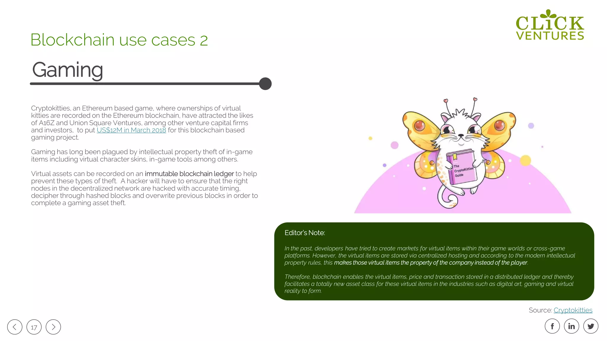 17
Cryptokitties, an Ethereum based game, where ownerships of virtual
kitties are recorded on the Ethereum blockchain, have attracted the likes
of A16Z and Union Square Ventures, among other venture capital firms
and investors, to put US$12M in March 2018 for this blockchain based
gaming project.
Gaming has long been plagued by intellectual property theft of in-game
items including virtual character skins, in-game tools among others.
Virtual assets can be recorded on an immutable blockchain ledger to help
prevent these types of theft. A hacker will have to ensure that the right
nodes in the decentralized network are hacked with accurate timing,
decipher through hashed blocks and overwrite previous blocks in order to
complete a gaming asset theft.
Gaming
Blockchain use cases 2
Source: Cryptokitties
Editor’s Note:
In the past, developers have tried to create markets for virtual items within their game worlds or cross-game
platforms. However, the virtual items are stored via centralized hosting and according to the modern intellectual
property rules, this makes those virtual items the property of the company instead of the player.
Therefore, blockchain enables the virtual items, price and transaction stored in a distributed ledger and thereby
facilitates a totally new asset class for these virtual items in the industries such as digital art, gaming and virtual
reality to form.
 