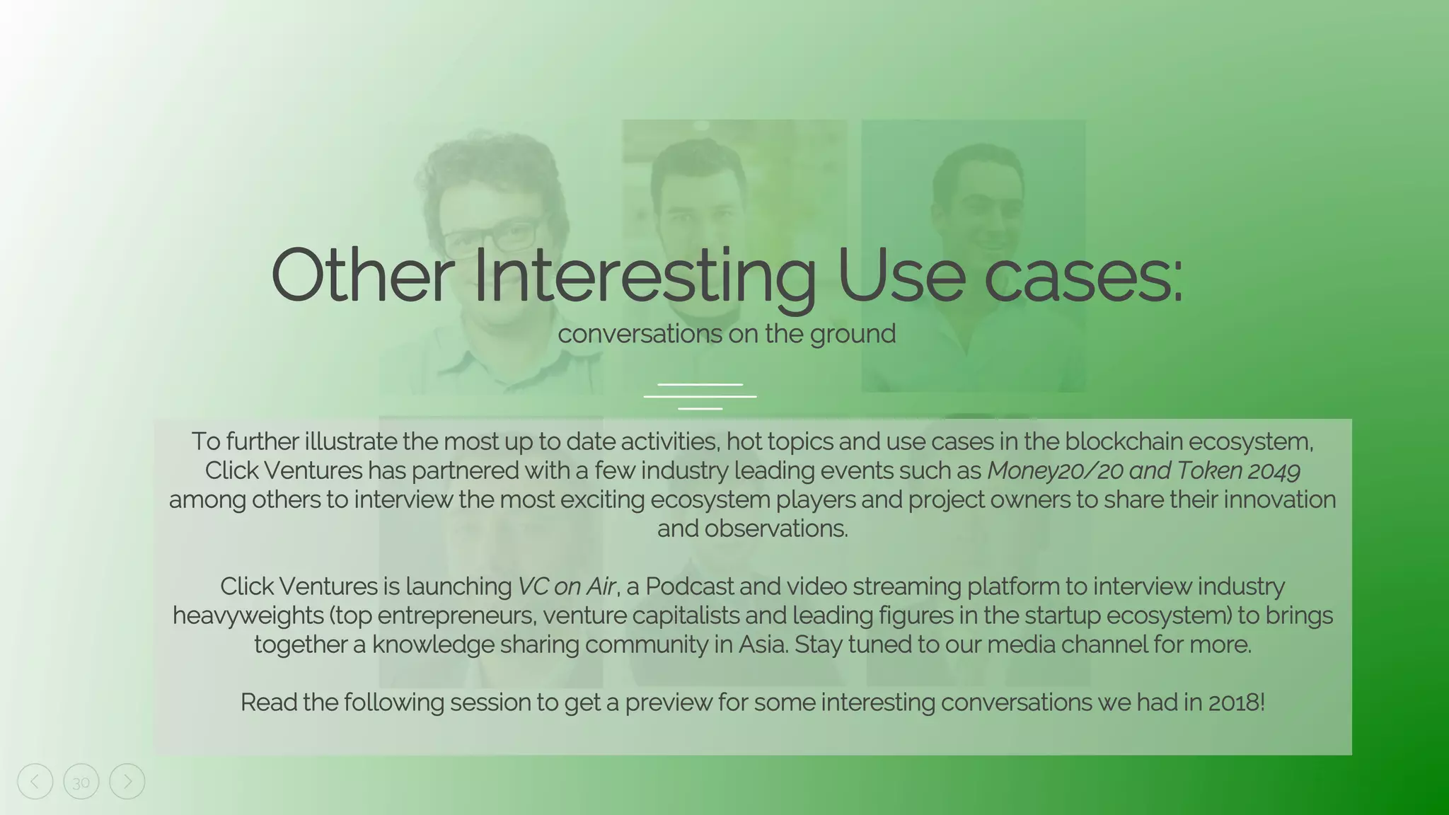 30
Other Interesting Use cases:
conversations on the ground
To further illustrate the most up to date activities, hot topics and use cases in the blockchain ecosystem,
Click Ventures has partnered with a few industry leading events such as Money20/20 and Token 2049
among others to interview the most exciting ecosystem players and project owners to share their innovation
and observations.
Click Ventures is launching VC on Air, a Podcast and video streaming platform to interview industry
heavyweights (top entrepreneurs, venture capitalists and leading figures in the startup ecosystem) to brings
together a knowledge sharing community in Asia. Stay tuned to our media channel for more.
Read the following session to get a preview for some interesting conversations we had in 2018!
 