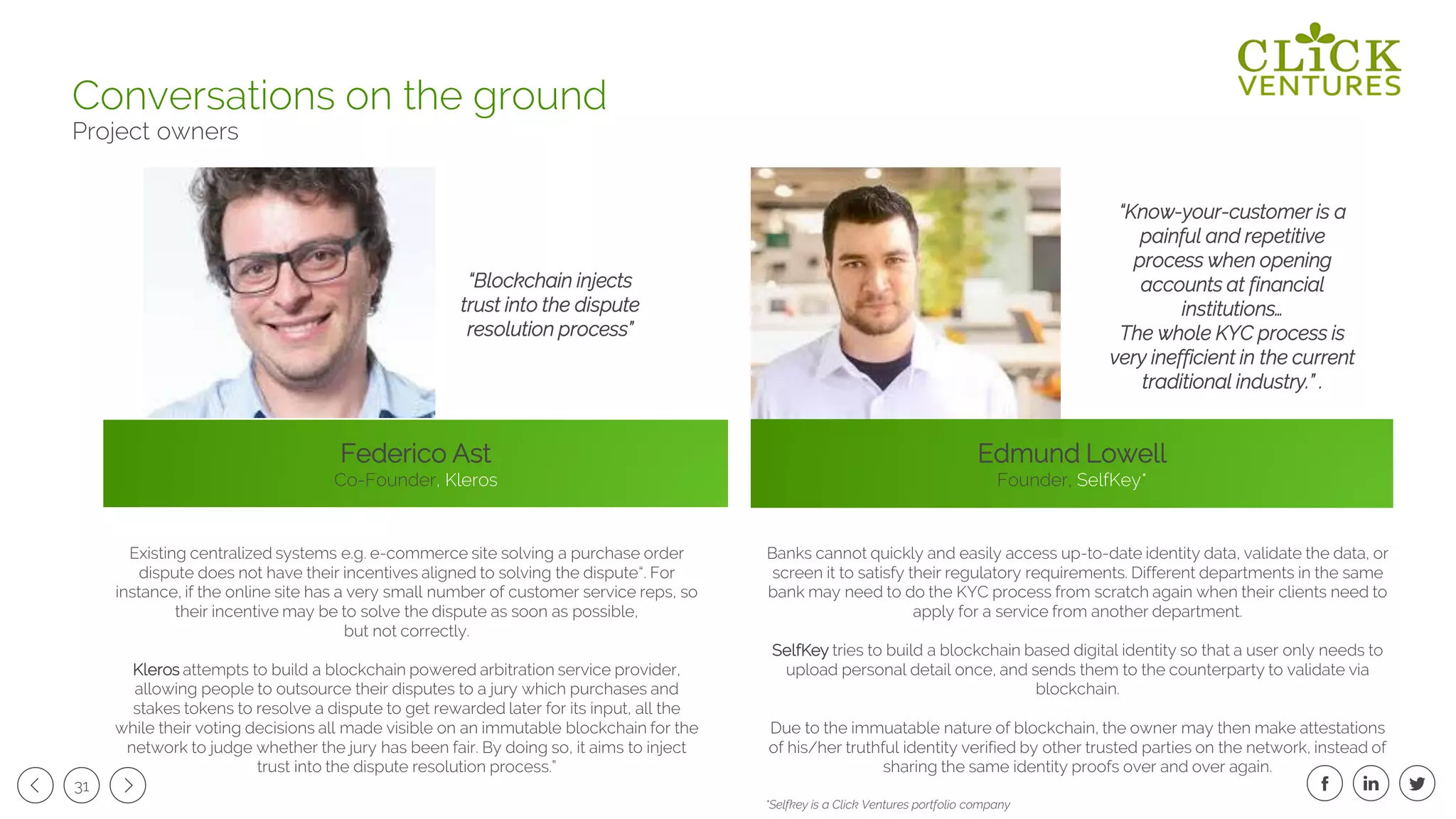 31
Federico Ast
Co-Founder, Kleros
Edmund Lowell
Founder, SelfKey*
Conversations on the ground
Project owners
Existing centralized systems e.g. e-commerce site solving a purchase order
dispute does not have their incentives aligned to solving the dispute“. For
instance, if the online site has a very small number of customer service reps, so
their incentive may be to solve the dispute as soon as possible,
but not correctly.
Kleros attempts to build a blockchain powered arbitration service provider,
allowing people to outsource their disputes to a jury which purchases and
stakes tokens to resolve a dispute to get rewarded later for its input, all the
while their voting decisions all made visible on an immutable blockchain for the
network to judge whether the jury has been fair. By doing so, it aims to inject
trust into the dispute resolution process.”
“Blockchain injects
trust into the dispute
resolution process”
“Know-your-customer is a
painful and repetitive
process when opening
accounts at financial
institutions…
The whole KYC process is
very inefficient in the current
traditional industry.” .
Banks cannot quickly and easily access up-to-date identity data, validate the data, or
screen it to satisfy their regulatory requirements. Different departments in the same
bank may need to do the KYC process from scratch again when their clients need to
apply for a service from another department.
SelfKey tries to build a blockchain based digital identity so that a user only needs to
upload personal detail once, and sends them to the counterparty to validate via
blockchain.
Due to the immuatable nature of blockchain, the owner may then make attestations
of his/her truthful identity verified by other trusted parties on the network, instead of
sharing the same identity proofs over and over again.
*Selfkey is a Click Ventures portfolio company
 