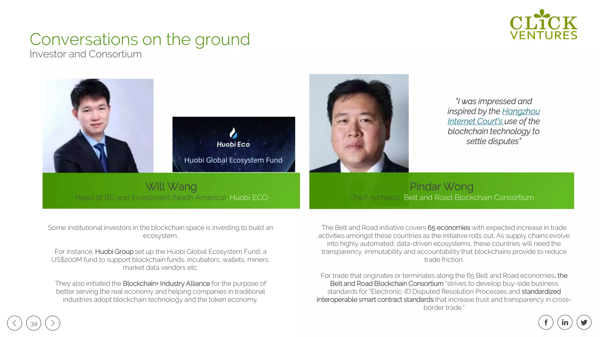 34
Conversations on the ground
Investor and Consortium
“I was impressed and
inspired by the Hangzhou
Internet Court’s use of the
blockchain technology to
settle disputes”
The Belt and Road initiative covers 65 economies with expected increase in trade
activities amongst these countries as the initiative rolls out. As supply chains evolve
into highly automated, data-driven ecosystems, these countries will need the
transparency, immutability and accountability that blockchains provide to reduce
trade friction.
For trade that originates or terminates along the 65 Belt and Road economies, the
Belt and Road Blockchain Consortium “strives to develop buy-side business
standards for “Electronic-ID Disputed Resolution Processes and standardized
interoperable smart contract standards that increase trust and transparency in cross-
border trade.”
Will Wang
Head of BD and Investment (North America), Huobi ECO
Some institutional investors in the blockchain space is investing to build an
ecosystem.
For instance, Huobi Group set up the Huobi Global Ecosystem Fund, a
US$200M fund to support blockchain funds, incubators, wallets, miners,
market data vendors etc.
They also initiated the Blockchain+ Industry Alliance for the purpose of
better serving the real economy and helping companies in traditional
industries adopt blockchain technology and the token economy.
Pindar Wong
Chief Architect, Belt and Road Blockchain Consortium
 