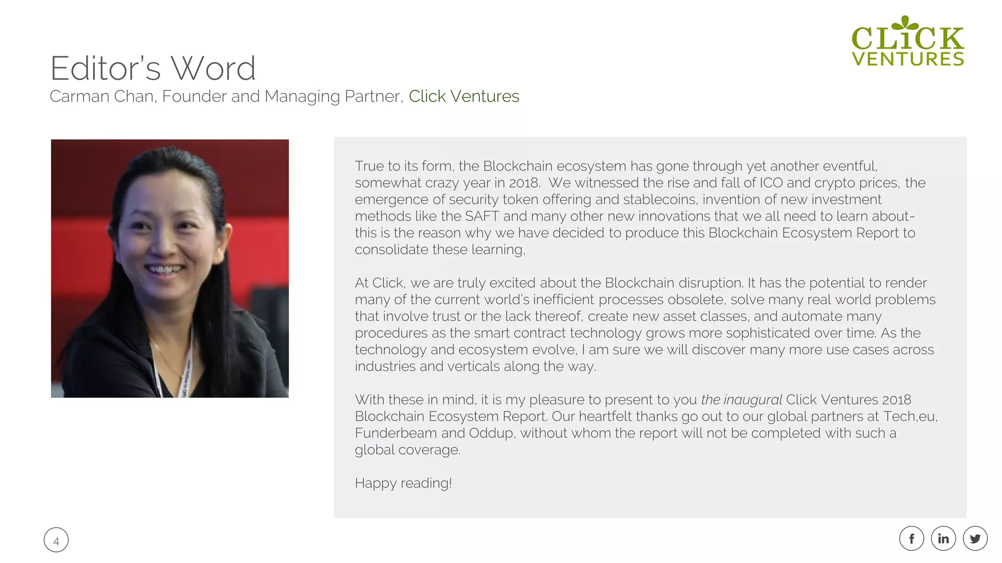 4
Editor’s Word
Carman Chan, Founder and Managing Partner, Click Ventures
True to its form, the Blockchain ecosystem has gone through yet another eventful,
somewhat crazy year in 2018. We witnessed the rise and fall of ICO and crypto prices, the
emergence of security token offering and stablecoins, invention of new investment
methods like the SAFT and many other new innovations that we all need to learn about-
this is the reason why we have decided to produce this Blockchain Ecosystem Report to
consolidate these learning,
At Click, we are truly excited about the Blockchain disruption. It has the potential to render
many of the current world’s inefficient processes obsolete, solve many real world problems
that involve trust or the lack thereof, create new asset classes, and automate many
procedures as the smart contract technology grows more sophisticated over time. As the
technology and ecosystem evolve, I am sure we will discover many more use cases across
industries and verticals along the way.
With these in mind, it is my pleasure to present to you the inaugural Click Ventures 2018
Blockchain Ecosystem Report. Our heartfelt thanks go out to our global partners at Tech,eu,
Funderbeam and Oddup, without whom the report will not be completed with such a
global coverage.
Happy reading!
 