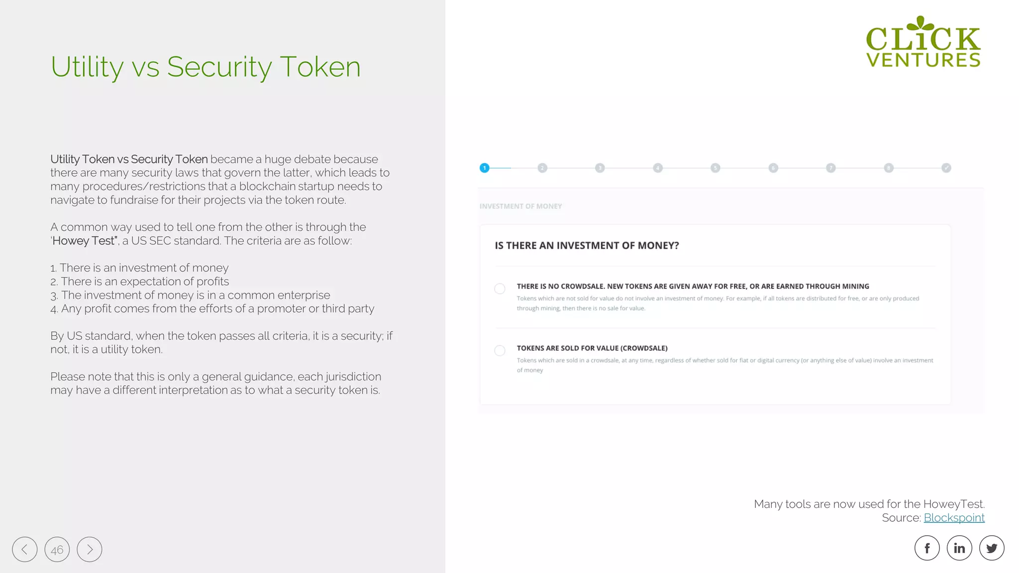 46
Utility Token vs Security Token became a huge debate because
there are many security laws that govern the latter, which leads to
many procedures/restrictions that a blockchain startup needs to
navigate to fundraise for their projects via the token route.
A common way used to tell one from the other is through the
‘Howey Test”, a US SEC standard. The criteria are as follow:
1. There is an investment of money
2. There is an expectation of profits
3. The investment of money is in a common enterprise
4. Any profit comes from the efforts of a promoter or third party
By US standard, when the token passes all criteria, it is a security; if
not, it is a utility token.
Please note that this is only a general guidance, each jurisdiction
may have a different interpretation as to what a security token is.
Utility vs Security Token
Many tools are now used for the HoweyTest.
Source: Blockspoint
 