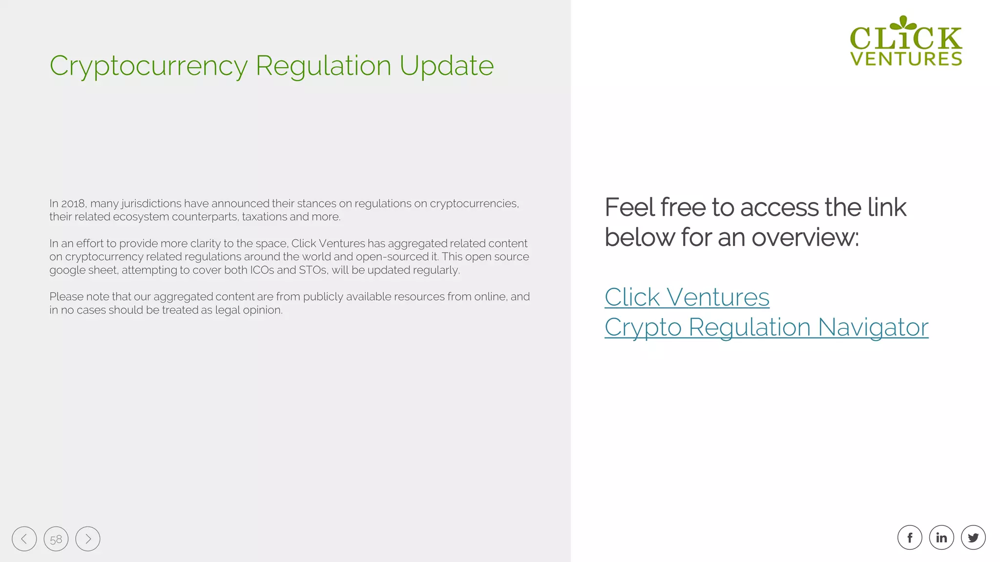 58
In 2018, many jurisdictions have announced their stances on regulations on cryptocurrencies,
their related ecosystem counterparts, taxations and more.
In an effort to provide more clarity to the space, Click Ventures has aggregated related content
on cryptocurrency related regulations around the world and open-sourced it. This open source
google sheet, attempting to cover both ICOs and STOs, will be updated regularly.
Please note that our aggregated content are from publicly available resources from online, and
in no cases should be treated as legal opinion.
Cryptocurrency Regulation Update
Feel free to access the link
below for an overview:
Click Ventures
Crypto Regulation Navigator
 