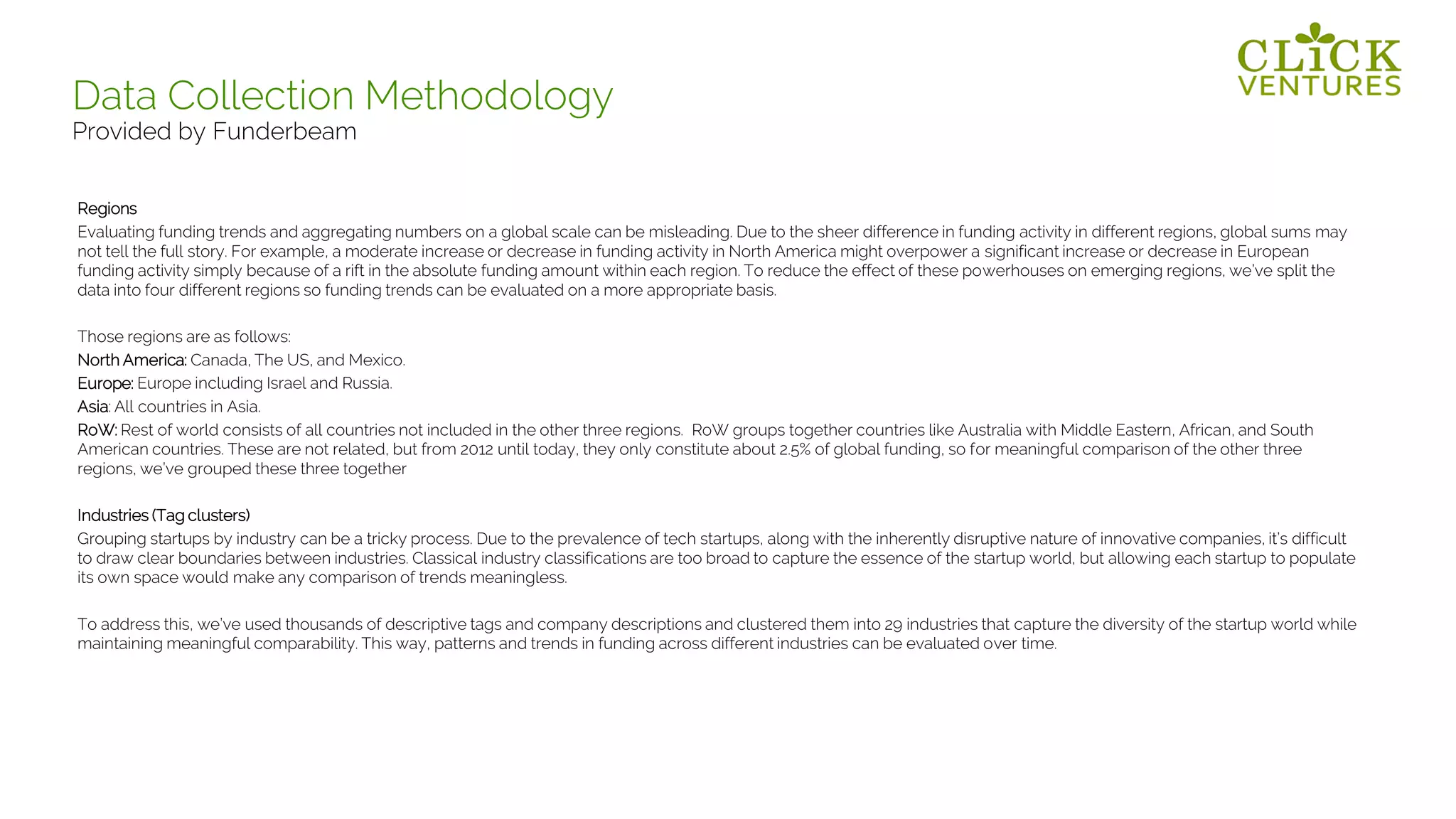 Regions
Evaluating funding trends and aggregating numbers on a global scale can be misleading. Due to the sheer difference in funding activity in different regions, global sums may
not tell the full story. For example, a moderate increase or decrease in funding activity in North America might overpower a significant increase or decrease in European
funding activity simply because of a rift in the absolute funding amount within each region. To reduce the effect of these powerhouses on emerging regions, we’ve split the
data into four different regions so funding trends can be evaluated on a more appropriate basis.
Those regions are as follows:
North America: Canada, The US, and Mexico.
Europe: Europe including Israel and Russia.
Asia: All countries in Asia.
RoW: Rest of world consists of all countries not included in the other three regions. RoW groups together countries like Australia with Middle Eastern, African, and South
American countries. These are not related, but from 2012 until today, they only constitute about 2.5% of global funding, so for meaningful comparison of the other three
regions, we’ve grouped these three together
Industries (Tag clusters)
Grouping startups by industry can be a tricky process. Due to the prevalence of tech startups, along with the inherently disruptive nature of innovative companies, it’s difficult
to draw clear boundaries between industries. Classical industry classifications are too broad to capture the essence of the startup world, but allowing each startup to populate
its own space would make any comparison of trends meaningless.
To address this, we’ve used thousands of descriptive tags and company descriptions and clustered them into 29 industries that capture the diversity of the startup world while
maintaining meaningful comparability. This way, patterns and trends in funding across different industries can be evaluated over time.
Data Collection Methodology
Provided by Funderbeam
 