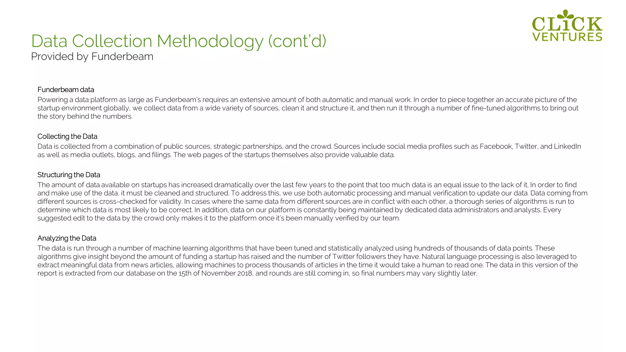 Funderbeam data
Powering a data platform as large as Funderbeam’s requires an extensive amount of both automatic and manual work. In order to piece together an accurate picture of the
startup environment globally, we collect data from a wide variety of sources, clean it and structure it, and then run it through a number of fine-tuned algorithms to bring out
the story behind the numbers.
Collecting the Data
Data is collected from a combination of public sources, strategic partnerships, and the crowd. Sources include social media profiles such as Facebook, Twitter, and LinkedIn
as well as media outlets, blogs, and filings. The web pages of the startups themselves also provide valuable data.
Structuring the Data
The amount of data available on startups has increased dramatically over the last few years to the point that too much data is an equal issue to the lack of it. In order to find
and make use of the data, it must be cleaned and structured. To address this, we use both automatic processing and manual verification to update our data. Data coming from
different sources is cross-checked for validity. In cases where the same data from different sources are in conflict with each other, a thorough series of algorithms is run to
determine which data is most likely to be correct. In addition, data on our platform is constantly being maintained by dedicated data administrators and analysts. Every
suggested edit to the data by the crowd only makes it to the platform once it’s been manually verified by our team.
Analyzing the Data
The data is run through a number of machine learning algorithms that have been tuned and statistically analyzed using hundreds of thousands of data points. These
algorithms give insight beyond the amount of funding a startup has raised and the number of Twitter followers they have. Natural language processing is also leveraged to
extract meaningful data from news articles, allowing machines to process thousands of articles in the time it would take a human to read one. The data in this version of the
report is extracted from our database on the 15th of November 2018, and rounds are still coming in, so final numbers may vary slightly later.
Data Collection Methodology (cont’d)
Provided by Funderbeam
 