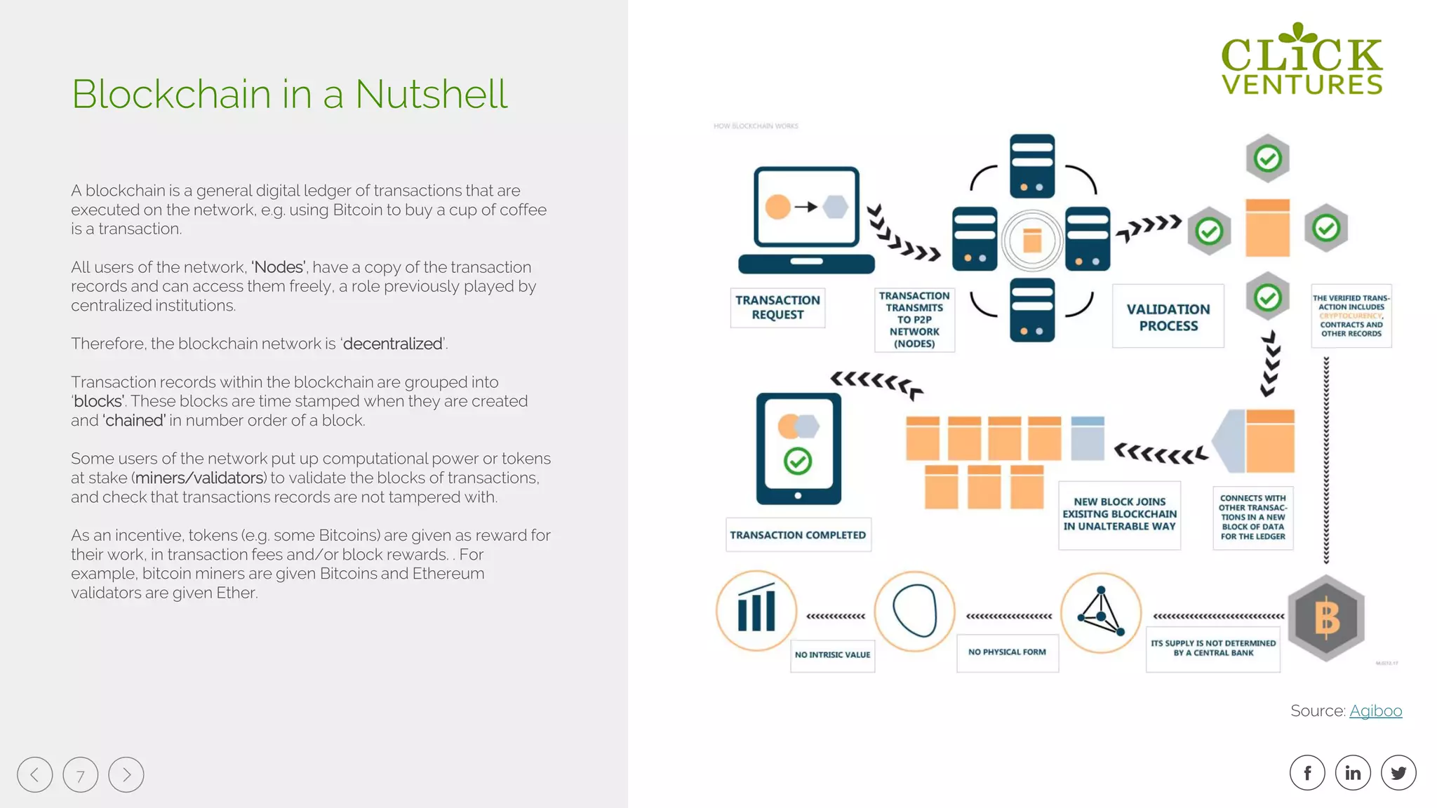 7
A blockchain is a general digital ledger of transactions that are
executed on the network, e.g. using Bitcoin to buy a cup of coffee
is a transaction.
All users of the network, ‘Nodes’, have a copy of the transaction
records and can access them freely, a role previously played by
centralized institutions.
Therefore, the blockchain network is ‘decentralized’.
Transaction records within the blockchain are grouped into
‘blocks’. These blocks are time stamped when they are created
and ‘chained’ in number order of a block.
Some users of the network put up computational power or tokens
at stake (miners/validators) to validate the blocks of transactions,
and check that transactions records are not tampered with.
As an incentive, tokens (e.g. some Bitcoins) are given as reward for
their work, in transaction fees and/or block rewards. . For
example, bitcoin miners are given Bitcoins and Ethereum
validators are given Ether.
Blockchain in a Nutshell
Source: Agiboo
 