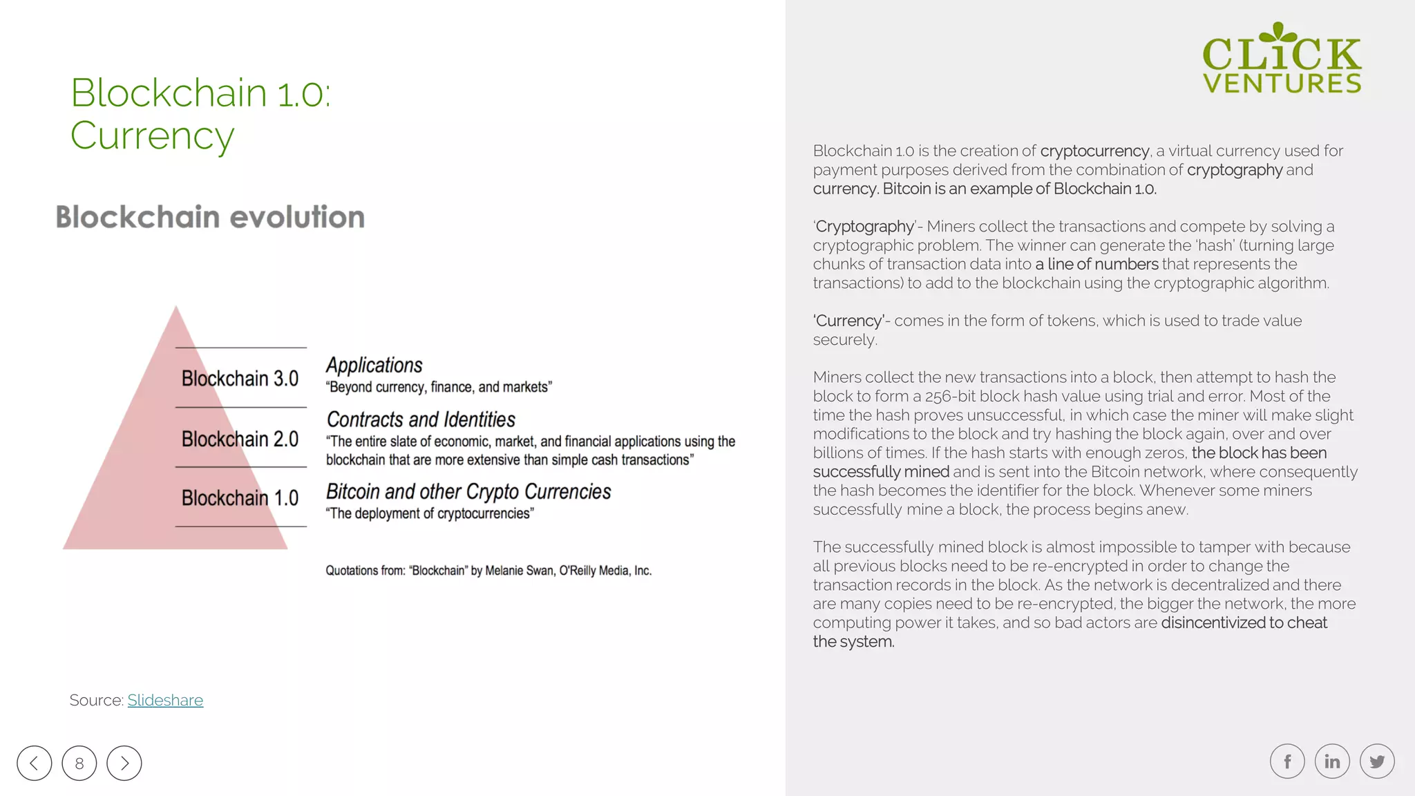 8
Blockchain 1.0 is the creation of cryptocurrency, a virtual currency used for
payment purposes derived from the combination of cryptography and
currency. Bitcoin is an example of Blockchain 1.0.
‘Cryptography’- Miners collect the transactions and compete by solving a
cryptographic problem. The winner can generate the ‘hash’ (turning large
chunks of transaction data into a line of numbers that represents the
transactions) to add to the blockchain using the cryptographic algorithm.
‘Currency’- comes in the form of tokens, which is used to trade value
securely.
Miners collect the new transactions into a block, then attempt to hash the
block to form a 256-bit block hash value using trial and error. Most of the
time the hash proves unsuccessful, in which case the miner will make slight
modifications to the block and try hashing the block again, over and over
billions of times. If the hash starts with enough zeros, the block has been
successfully mined and is sent into the Bitcoin network, where consequently
the hash becomes the identifier for the block. Whenever some miners
successfully mine a block, the process begins anew.
The successfully mined block is almost impossible to tamper with because
all previous blocks need to be re-encrypted in order to change the
transaction records in the block. As the network is decentralized and there
are many copies need to be re-encrypted, the bigger the network, the more
computing power it takes, and so bad actors are disincentivized to cheat
the system.
Blockchain 1.0:
Currency
Source: Slideshare
 