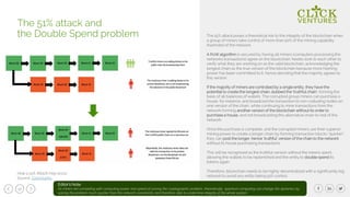 12
The 51% attack poses a theoretical risk to the integrity of the blockchain when
a group of miners take control of more than 50% of the mining capability
(hashrate) of the network.
A PoW algorithm is secured by having all miners (computers processing the
networks transactions) agree on the blockchain. Nodes look to each other to
verify what they are working on as the valid blockchain, acknowledging the
longest chain as the true version of the blockchain because more hashing
power has been committed to it, hence denoting that the majority agrees to
this version.
If the majority of miners are controlled by a single entity, they have the
potential to create the longest chain, dubbed the ‘truthful chain', forming the
basis of all balances of wallets. The corrupted group miners can purchase a
house, for instance, and broadcast the transaction to non-colluding nodes on
one version of the chain, while continuing to mine transactions from the
network forming another version of the blockchain without its order to
purchase a house, and not broadcasting this alternative chain to rest of the
network.
Once the purchase is complete, and the corrupted miners use their superior
mining power to create a longer chain by forming transaction blocks “quicker”,
they can post the longer, hence `truthful` version of the chain to the network
without its house purchasing transactions.
This will be recognized as the truthful version without the tokens spent,
allowing the wallets to be replenished and the entity to double spend its
tokens again.
Therefore, blockchain needs to be highly decentralized with a significantly big
network to avoid any entity taking 51% control.
The 51% attack and
the Double Spend problem
How a 51% Attack may occur
Source: Coinmonks
Editor’s Note:
As miners are competing with computing power and speed of solving the cryptographic problem, theoretically, quantum computing can change the dynamics by
solving the problem much quicker than the network consistently and therefore able to undermine integrity of the whole system.
 