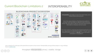 26
Interoperability is the ability to share information freely across
different Blockchain protocols.
One of the major limitations of the Blockchain platforms
currently is that information on different chains cannot be
shared. (the information on Bitcoin cannot be shared with the
information on Ethereum and vice versa).
The smart contracts underlying decentralised applications also
vary, depending on the Blockchain platform. As such, we are
still faced with the problem of data silo, where information is
‘centralised’ on one platform.
Current Blockchain Limitations 2
Just a snapshot of a small part of the blockchain ecosystem at the moment, Interoperability among all these projects is a big challenge
Source: COMPOUND
INTEROPERABILITY
throughput interoperability privacy volatility storage
 