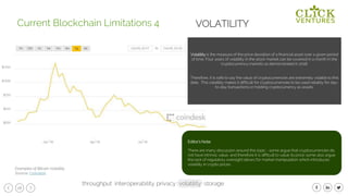 28
Volatility is the measure of the price deviation of a financial asset over a given period
of time. Four years of volatility in the stock market can be covered in a month in the
cryptocurrency markets as demonstrated in 2018.
Therefore, it is safe to say the value of cryptocurrencies are extremely volatile to this
date. This volatility makes it difficult for cryptocurrencies to be used reliably for day-
to-day transactions or holding cryptocurrency as assets.
Current Blockchain Limitations 4
Examples of Bitcoin Volatility
Source: Coindesk
VOLATILITY
throughput privacy volatility storageinteroperability
Editor’s Note:
There are many discussion around this topic - some argue that cryptocurrencies do
not have intrinsic value, and therefore it is difficult to value its price; some also argue
the lack of regulatory oversight allows for market manipulation which introduces
volatility in crypto prices.
 
