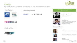 3
Credits
We would like to acknowledge the following for their contribution to the report
Event Partners
Media Partner
Frederick Ng
Analyst and Project Lead
Click Ventures
Chan Cheuk Yiu
Lead Writer, Blockchain Fellow 2018
London School of Economics
and Political Science
Click Ventures Summer Fellow 2018
Blockchain Team
Vera Ho
London School of Economics and Political Science
Vaishali Jain
Hong Kong University of Science and Technology
Tulika Gupta
Harvard Business School
Research Team
Community Partners
 