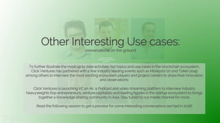 30
Other Interesting Use cases:
conversations on the ground
To further illustrate the most up to date activities, hot topics and use cases in the blockchain ecosystem,
Click Ventures has partnered with a few industry leading events such as Money20/20 and Token 2049
among others to interview the most exciting ecosystem players and project owners to share their innovation
and observations.
Click Ventures is launching VC on Air, a Podcast and video streaming platform to interview industry
heavyweights (top entrepreneurs, venture capitalists and leading figures in the startup ecosystem) to brings
together a knowledge sharing community in Asia. Stay tuned to our media channel for more.
Read the following session to get a preview for some interesting conversations we had in 2018!
 