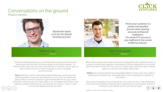 31
Federico Ast
Co-Founder, Kleros
Edmund Lowell
Founder, SelfKey*
Conversations on the ground
Project owners
Existing centralized systems e.g. e-commerce site solving a purchase order
dispute does not have their incentives aligned to solving the dispute“. For
instance, if the online site has a very small number of customer service reps, so
their incentive may be to solve the dispute as soon as possible,
but not correctly.
Kleros attempts to build a blockchain powered arbitration service provider,
allowing people to outsource their disputes to a jury which purchases and
stakes tokens to resolve a dispute to get rewarded later for its input, all the
while their voting decisions all made visible on an immutable blockchain for the
network to judge whether the jury has been fair. By doing so, it aims to inject
trust into the dispute resolution process.”
“Blockchain injects
trust into the dispute
resolution process”
“Know-your-customer is a
painful and repetitive
process when opening
accounts at financial
institutions…
The whole KYC process is
very inefficient in the current
traditional industry.” .
Banks cannot quickly and easily access up-to-date identity data, validate the data, or
screen it to satisfy their regulatory requirements. Different departments in the same
bank may need to do the KYC process from scratch again when their clients need to
apply for a service from another department.
SelfKey tries to build a blockchain based digital identity so that a user only needs to
upload personal detail once, and sends them to the counterparty to validate via
blockchain.
Due to the immuatable nature of blockchain, the owner may then make attestations
of his/her truthful identity verified by other trusted parties on the network, instead of
sharing the same identity proofs over and over again.
*Selfkey is a Click Ventures portfolio company
 