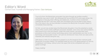 4
Editor’s Word
Carman Chan, Founder and Managing Partner, Click Ventures
True to its form, the Blockchain ecosystem has gone through yet another eventful,
somewhat crazy year in 2018. We witnessed the rise and fall of ICO and crypto prices, the
emergence of security token offering and stablecoins, invention of new investment
methods like the SAFT and many other new innovations that we all need to learn about-
this is the reason why we have decided to produce this Blockchain Ecosystem Report to
consolidate these learning,
At Click, we are truly excited about the Blockchain disruption. It has the potential to render
many of the current world’s inefficient processes obsolete, solve many real world problems
that involve trust or the lack thereof, create new asset classes, and automate many
procedures as the smart contract technology grows more sophisticated over time. As the
technology and ecosystem evolve, I am sure we will discover many more use cases across
industries and verticals along the way.
With these in mind, it is my pleasure to present to you the inaugural Click Ventures 2018
Blockchain Ecosystem Report. Our heartfelt thanks go out to our global partners at Tech,eu,
Funderbeam and Oddup, without whom the report will not be completed with such a
global coverage.
Happy reading!
 