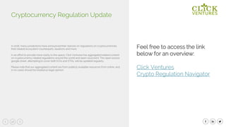 58
In 2018, many jurisdictions have announced their stances on regulations on cryptocurrencies,
their related ecosystem counterparts, taxations and more.
In an effort to provide more clarity to the space, Click Ventures has aggregated related content
on cryptocurrency related regulations around the world and open-sourced it. This open source
google sheet, attempting to cover both ICOs and STOs, will be updated regularly.
Please note that our aggregated content are from publicly available resources from online, and
in no cases should be treated as legal opinion.
Cryptocurrency Regulation Update
Feel free to access the link
below for an overview:
Click Ventures
Crypto Regulation Navigator
 