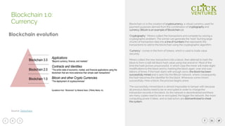 8
Blockchain 1.0 is the creation of cryptocurrency, a virtual currency used for
payment purposes derived from the combination of cryptography and
currency. Bitcoin is an example of Blockchain 1.0.
‘Cryptography’- Miners collect the transactions and compete by solving a
cryptographic problem. The winner can generate the ‘hash’ (turning large
chunks of transaction data into a line of numbers that represents the
transactions) to add to the blockchain using the cryptographic algorithm.
‘Currency’- comes in the form of tokens, which is used to trade value
securely.
Miners collect the new transactions into a block, then attempt to hash the
block to form a 256-bit block hash value using trial and error. Most of the
time the hash proves unsuccessful, in which case the miner will make slight
modifications to the block and try hashing the block again, over and over
billions of times. If the hash starts with enough zeros, the block has been
successfully mined and is sent into the Bitcoin network, where consequently
the hash becomes the identifier for the block. Whenever some miners
successfully mine a block, the process begins anew.
The successfully mined block is almost impossible to tamper with because
all previous blocks need to be re-encrypted in order to change the
transaction records in the block. As the network is decentralized and there
are many copies need to be re-encrypted, the bigger the network, the more
computing power it takes, and so bad actors are disincentivized to cheat
the system.
Blockchain 1.0:
Currency
Source: Slideshare
 