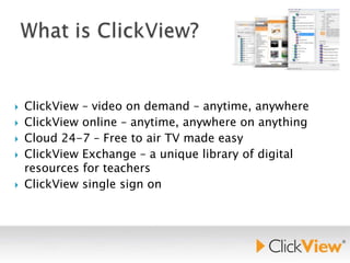 






ClickView – video on demand – anytime, anywhere
ClickView online – anytime, anywhere on anything
Cloud 24-7 – Free to air TV made easy
ClickView Exchange – a unique library of digital
resources for teachers
ClickView single sign on

 