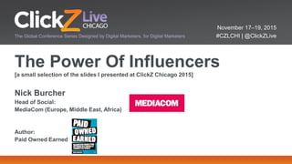November 17–19, 2015
#CZLCHI | @ClickZLiveThe Global Conference Series Designed by Digital Marketers, for Digital Marketers
The Power Of Influencers
[a small selection of the slides I presented at ClickZ Chicago 2015]
Nick Burcher
Head of Social:
MediaCom (Europe, Middle East, Africa)
Author:
Paid Owned Earned
 