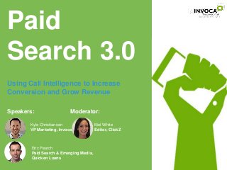 Paid 
Search 3.0 
Using Call Intelligence to Increase 
Conversion and Grow Revenue 
Speakers: 
Moderator: 
Kyle Christiansen 
VP Marketing, Invoca 
Eric Pearch 
Paid Search & Emerging Media, 
Quicken Loans 
Mel White 
Editor, ClickZ 
 