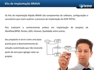 Kits de Implantação BRAVAOs Kits de Implantação Rápida BRAVA são componentes de software, configurações e consultoria que visam acelerar o processo de implantação do ECM TOTVS;Eles traduzem o conhecimento prático em implantação de projetos de Workflow/BPM, Portais, GED, Intranet, Qualidade entre outros;Seu propósito é servir como uma base pronta para o desenvolvimento da solução customizada que não necessita partir do zero para agregar valor ao projeto.